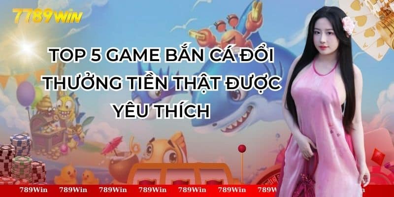 Top 5 game bắn cá đổi thưởng tiền thật được yêu thích